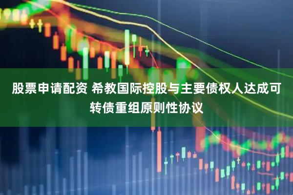 股票申请配资 希教国际控股与主要债权人达成可转债重组原则性协议