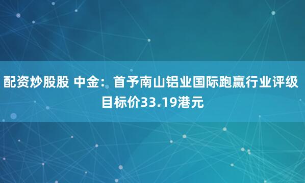配资炒股股 中金：首予南山铝业国际跑赢行业评级 目标价33.19港元