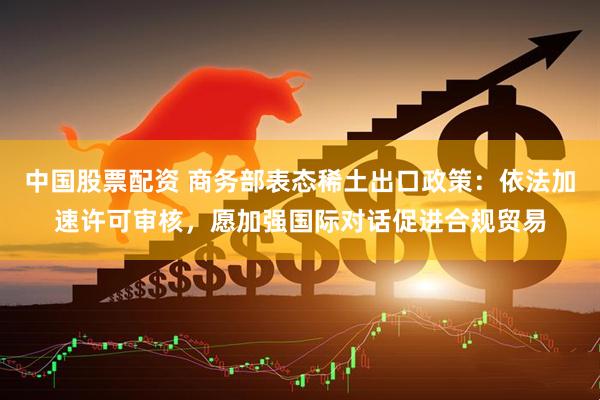 中国股票配资 商务部表态稀土出口政策：依法加速许可审核，愿加强国际对话促进合规贸易