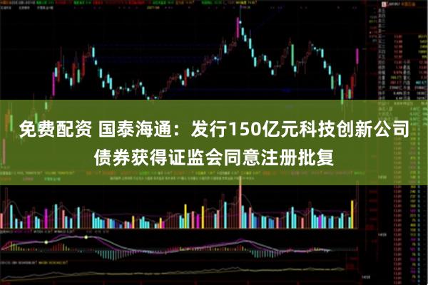 免费配资 国泰海通：发行150亿元科技创新公司债券获得证监会同意注册批复