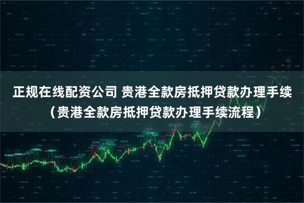 正规在线配资公司 贵港全款房抵押贷款办理手续（贵港全款房抵押贷款办理手续流程）