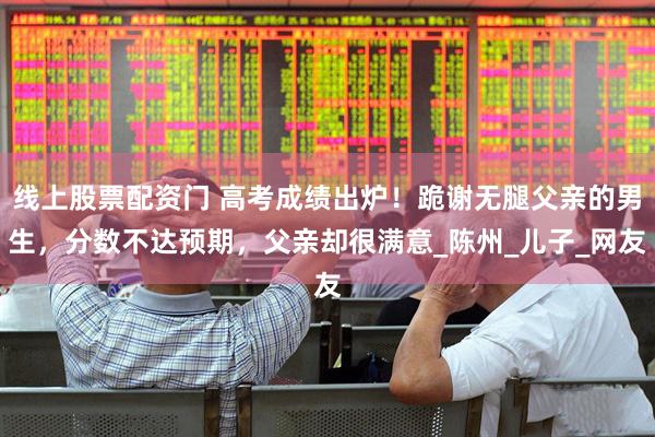 线上股票配资门 高考成绩出炉！跪谢无腿父亲的男生，分数不达预期，父亲却很满意_陈州_儿子_网友