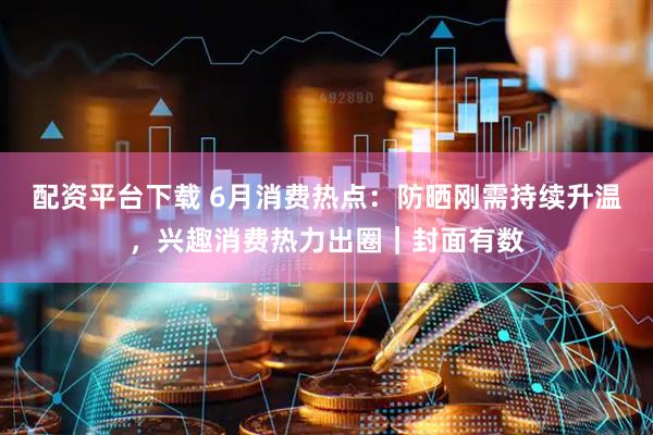 配资平台下载 6月消费热点：防晒刚需持续升温，兴趣消费热力出圈｜封面有数