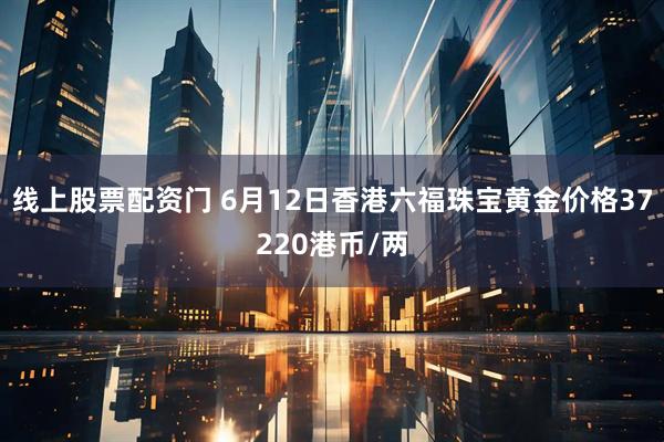 线上股票配资门 6月12日香港六福珠宝黄金价格37220港币/两