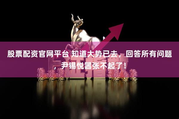 股票配资官网平台 知道大势已去，回答所有问题，尹锡悦嚣张不起了！