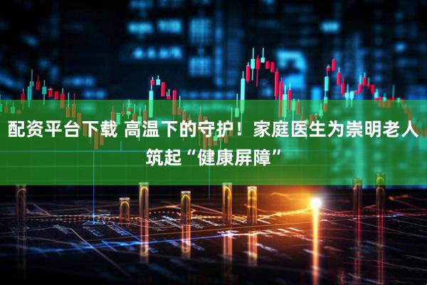 配资平台下载 高温下的守护！家庭医生为崇明老人筑起“健康屏障”