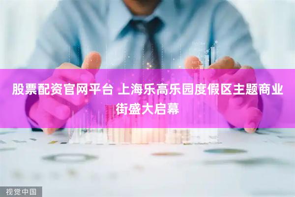 股票配资官网平台 上海乐高乐园度假区主题商业街盛大启幕