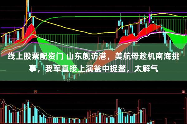 线上股票配资门 山东舰访港，美航母趁机南海挑事，我军直接上演瓮中捉鳖，太解气