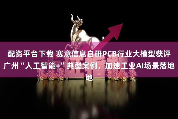 配资平台下载 赛意信息自研PCB行业大模型获评广州“人工智能+”典型案例，加速工业AI场景落地