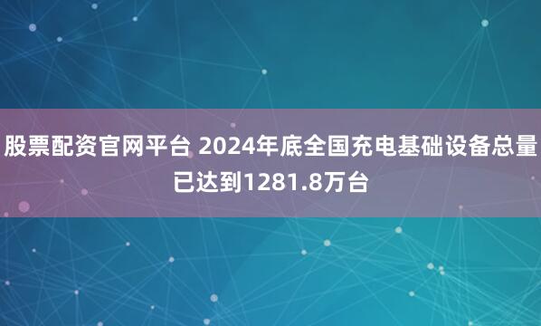 股票配资官网平台 2024年底全国充电基础设备总量已达到1281.8万台