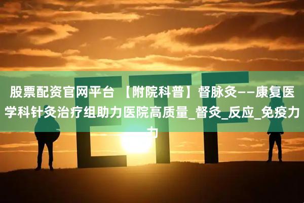 股票配资官网平台 【附院科普】督脉灸——康复医学科针灸治疗组助力医院高质量_督灸_反应_免疫力