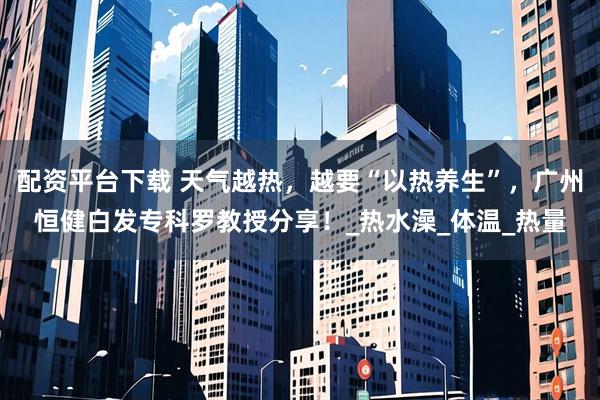 配资平台下载 天气越热，越要“以热养生”，广州恒健白发专科罗教授分享！_热水澡_体温_热量