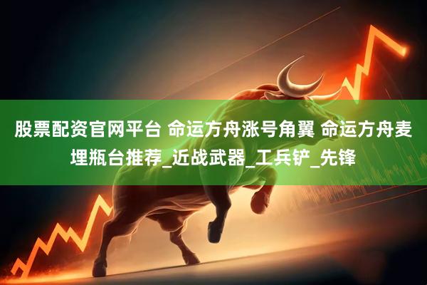 股票配资官网平台 命运方舟涨号角翼 命运方舟麦埋瓶台推荐_近战武器_工兵铲_先锋