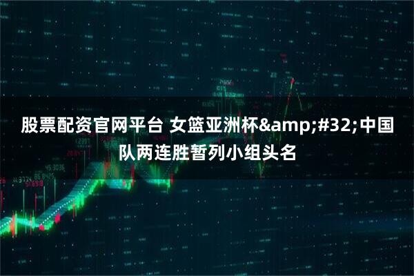 股票配资官网平台 女篮亚洲杯&#32;中国队两连胜暂列小组头名