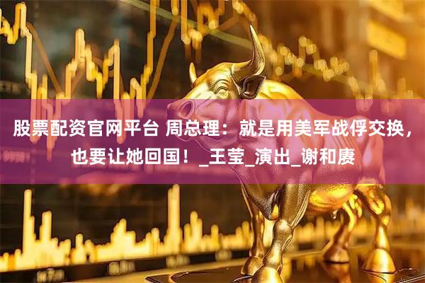 股票配资官网平台 周总理：就是用美军战俘交换，也要让她回国！_王莹_演出_谢和赓