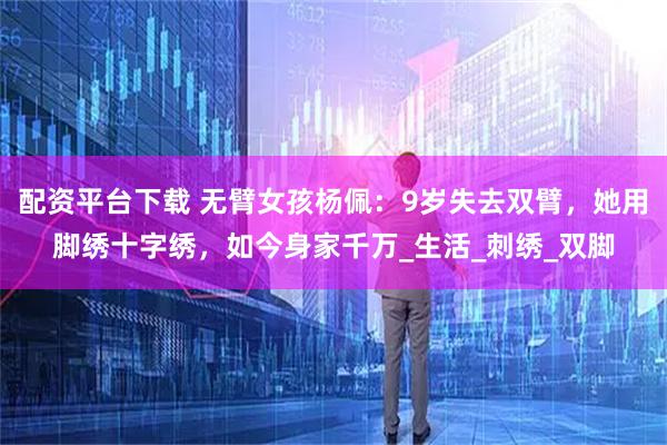 配资平台下载 无臂女孩杨佩：9岁失去双臂，她用脚绣十字绣，如今身家千万_生活_刺绣_双脚