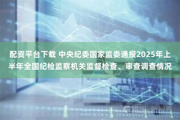 配资平台下载 中央纪委国家监委通报2025年上半年全国纪检监察机关监督检查、审查调查情况