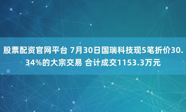 股票配资官网平台 7月30日国瑞科技现5笔折价30.34%的大宗交易 合计成交1153.3万元