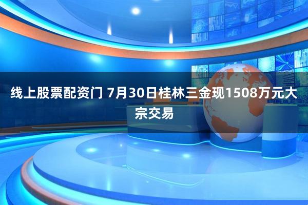 线上股票配资门 7月30日桂林三金现1508万元大宗交易