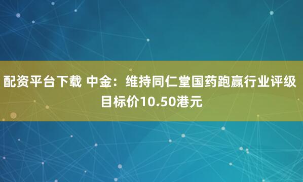 配资平台下载 中金：维持同仁堂国药跑赢行业评级 目标价10.50港元