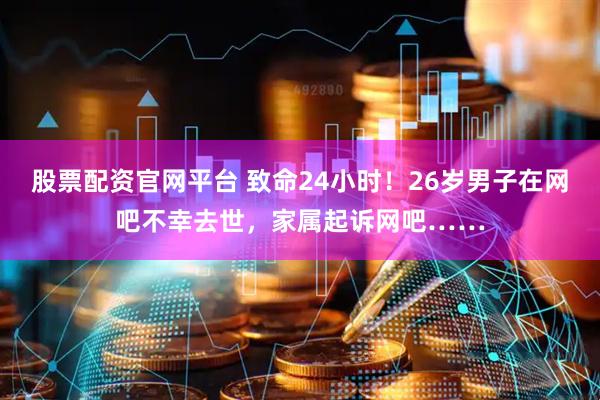股票配资官网平台 致命24小时！26岁男子在网吧不幸去世，家属起诉网吧……