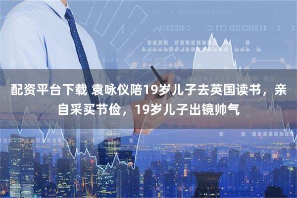 配资平台下载 袁咏仪陪19岁儿子去英国读书，亲自采买节俭，19岁儿子出镜帅气