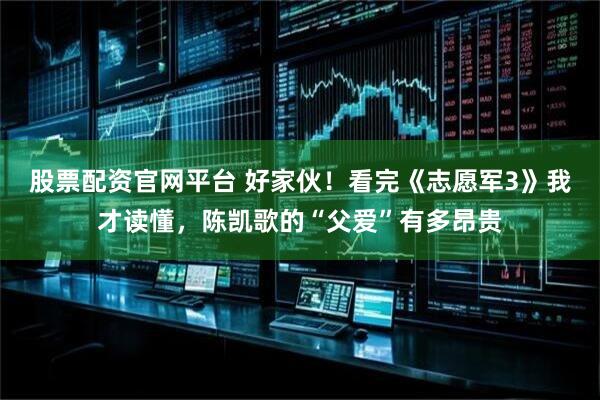 股票配资官网平台 好家伙！看完《志愿军3》我才读懂，陈凯歌的“父爱”有多昂贵