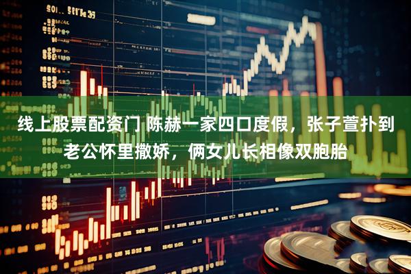 线上股票配资门 陈赫一家四口度假，张子萱扑到老公怀里撒娇，俩女儿长相像双胞胎