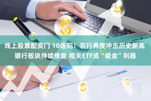 线上股票配资门 10连阳！农行再度冲击历史新高 银行板块持续修复 相关ETF成“吸金”利器