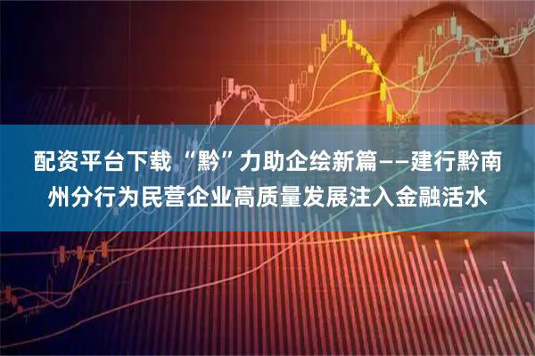 配资平台下载 “黔”力助企绘新篇——建行黔南州分行为民营企业高质量发展注入金融活水