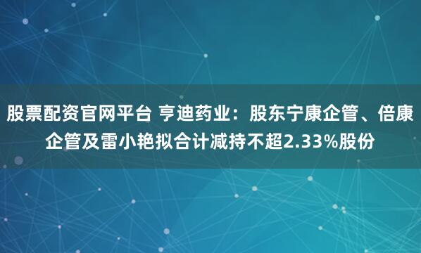 股票配资官网平台 亨迪药业:股东宁康企管、倍康企管及雷小艳拟合计减持不超2.33%股份