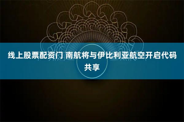 线上股票配资门 南航将与伊比利亚航空开启代码共享