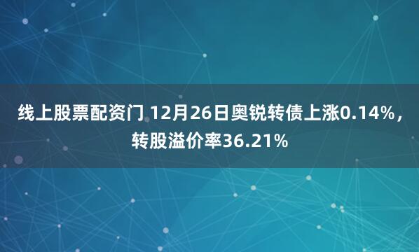 线上股票配资门 12月26日奥锐转债上涨0.14%，转股溢价率36.21%