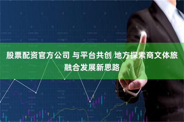 股票配资官方公司 与平台共创 地方探索商文体旅融合发展新思路