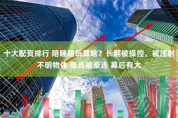 十大配资排行 陪睡陪玩算啥？长期被操控、被注射不明物体 秦岚被牵连 幕后有大