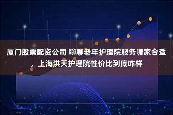 厦门股票配资公司 聊聊老年护理院服务哪家合适，上海洪天护理院性价比到底咋样