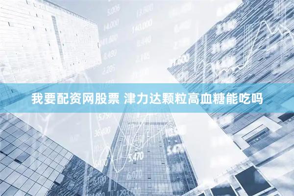 我要配资网股票 津力达颗粒高血糖能吃吗