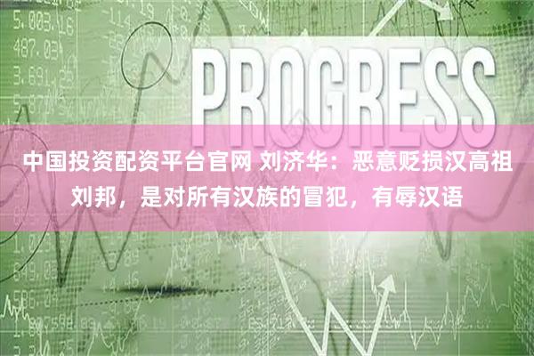 中国投资配资平台官网 刘济华：恶意贬损汉高祖刘邦，是对所有汉族的冒犯，有辱汉语