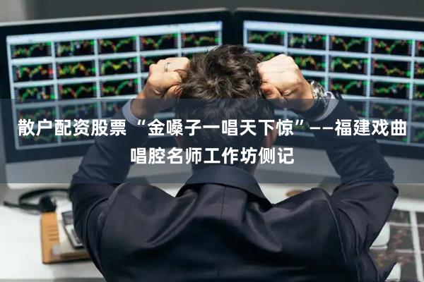 散户配资股票 “金嗓子一唱天下惊”——福建戏曲唱腔名师工作坊侧记