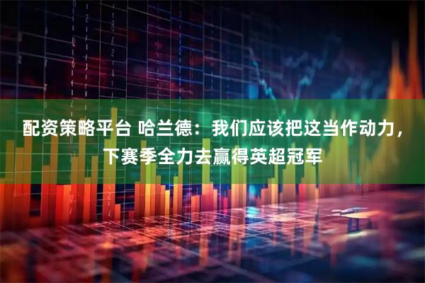 配资策略平台 哈兰德：我们应该把这当作动力，下赛季全力去赢得英超冠军