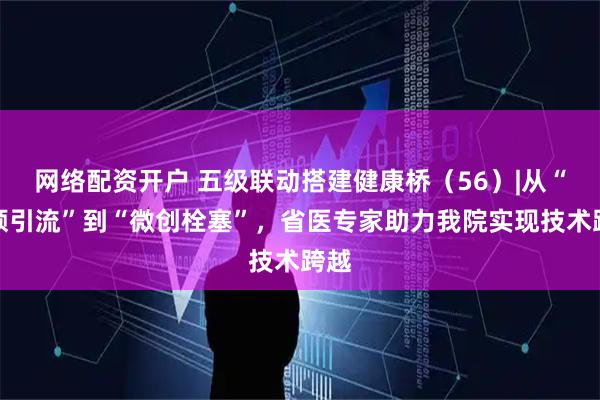 网络配资开户 五级联动搭建健康桥（56）|从“开颅引流”到“微创栓塞”，省医专家助力我院实现技术跨越