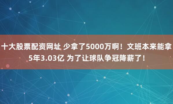 十大股票配资网址 少拿了5000万啊！文班本来能拿5年3.03亿 为了让球队争冠降薪了！