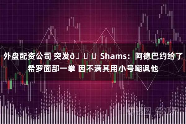 外盘配资公司 突发👊Shams：阿德巴约给了希罗面部一拳 因不满其用小号嘲讽他