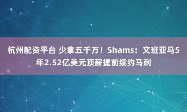 杭州配资平台 少拿五千万！Shams：文班亚马5年2.52亿美元顶薪提前续约马刺