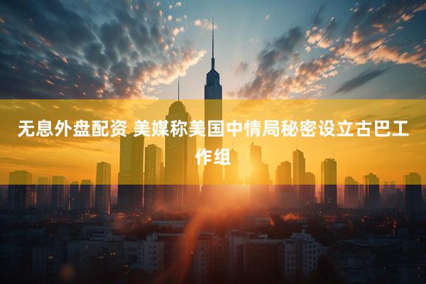 无息外盘配资 美媒称美国中情局秘密设立古巴工作组