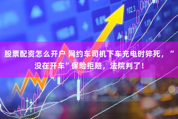 股票配资怎么开户 网约车司机下车充电时猝死，“没在开车”保险拒赔，法院判了！