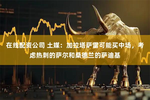 在线配资公司 土媒：加拉塔萨雷可能买中场，考虑热刺的萨尔和桑德兰的萨迪基