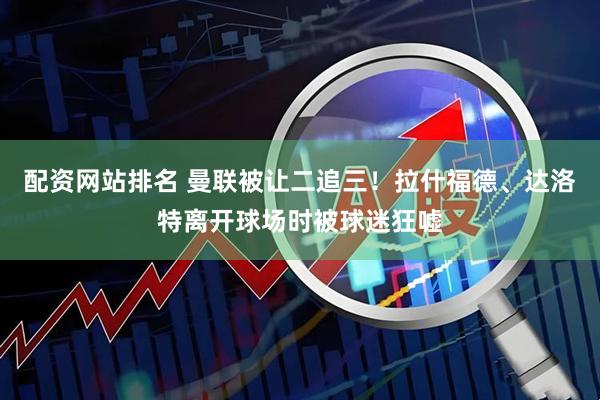 配资网站排名 曼联被让二追三！拉什福德、达洛特离开球场时被球迷狂嘘