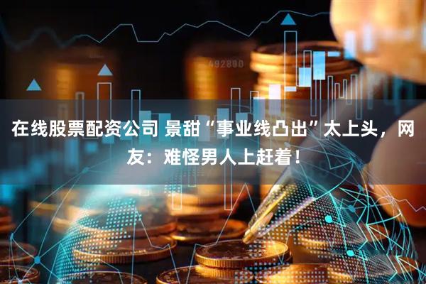 在线股票配资公司 景甜“事业线凸出”太上头，网友：难怪男人上赶着！