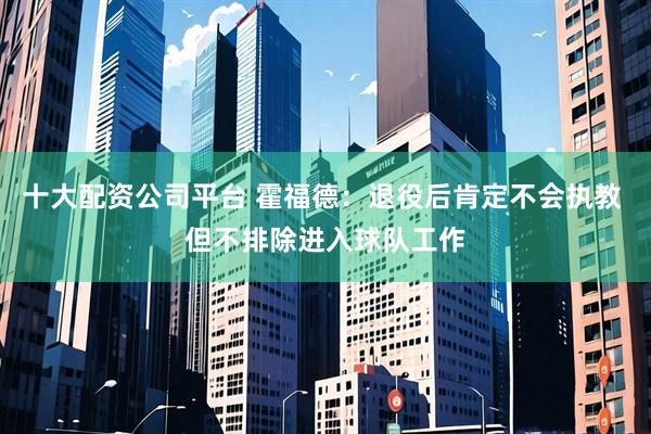 十大配资公司平台 霍福德：退役后肯定不会执教 但不排除进入球队工作